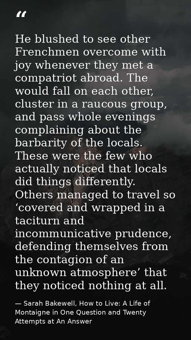 He blushed to see other Frenchmen overcome with joy whenever they met a compatriot abroad. The would fall on each other, — Sarah Bakewell, How to Live: A Life of Montaigne in One Question and Twenty Attempts at An Answer