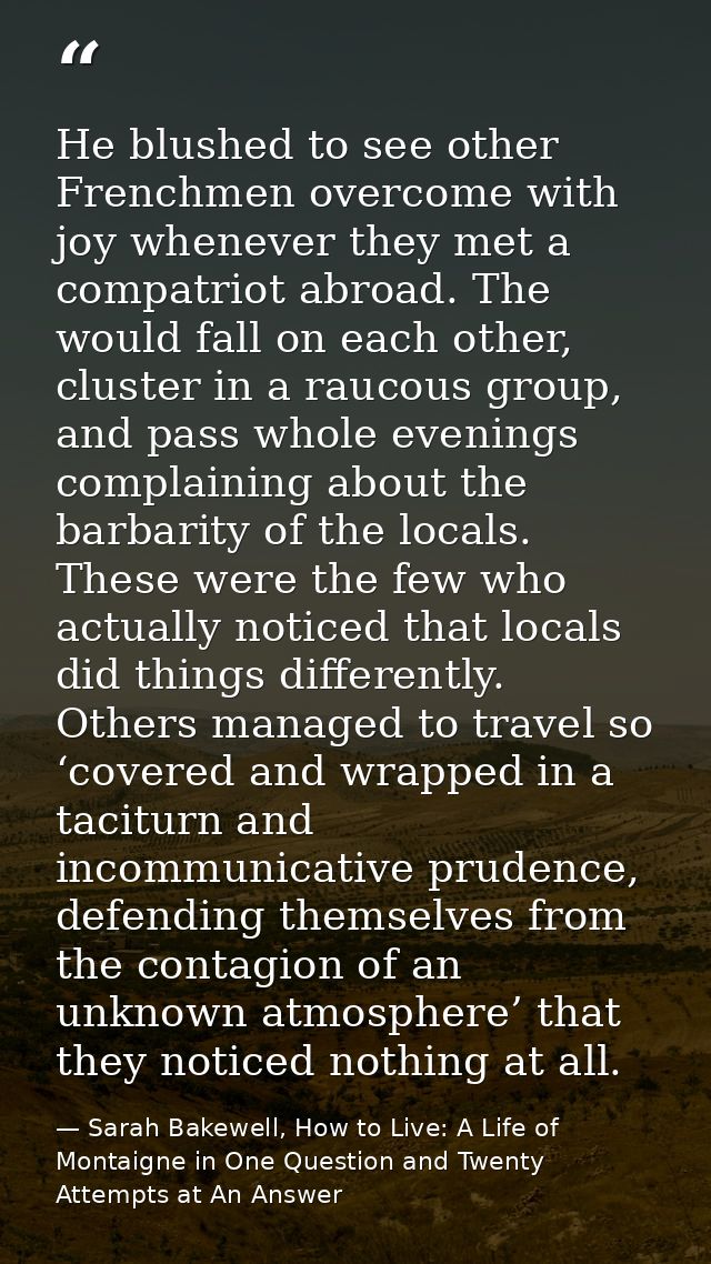 He blushed to see other Frenchmen overcome with joy whenever they met a compatriot abroad. The would fall on each other, — Sarah Bakewell, How to Live: A Life of Montaigne in One Question and Twenty Attempts at An Answer
