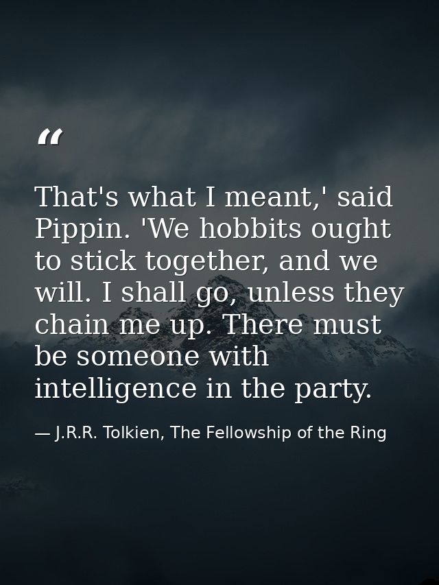 That's what I meant,' said Pippin. 'We hobbits ought to stick together, and we will. I shall go, unless they chain me up — J.R.R. Tolkien, The Fellowship of the Ring