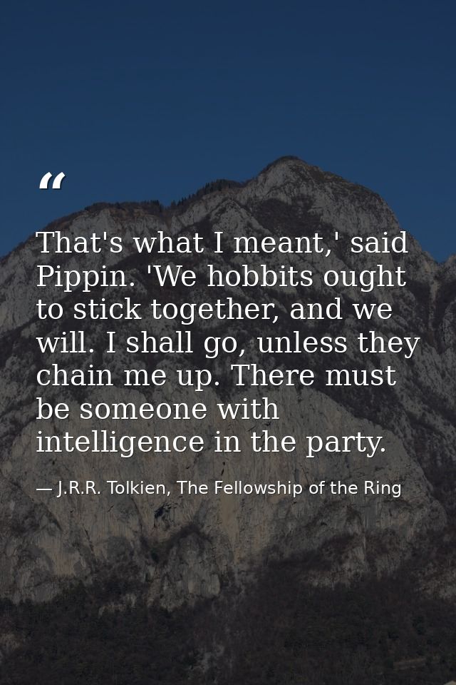 That's what I meant,' said Pippin. 'We hobbits ought to stick together, and we will. I shall go, unless they chain me up — J.R.R. Tolkien, The Fellowship of the Ring