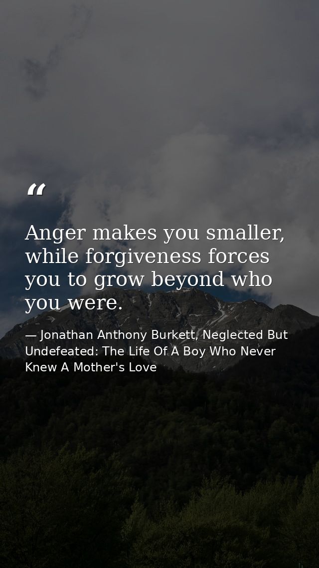 Anger makes you smaller, while forgiveness forces you to grow beyond who you were. — Jonathan Anthony Burkett, Neglected But Undefeated: The Life Of A Boy Who Never Knew A Mother's Love