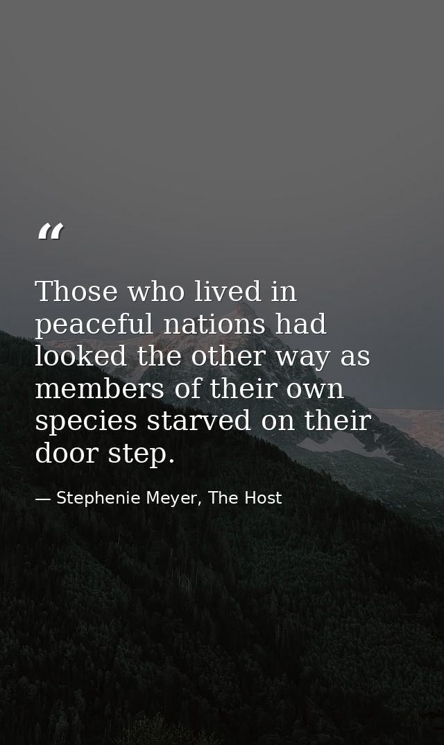 Those who lived in peaceful nations had looked the other way as members of their own species starved on their door step. — Stephenie Meyer, The Host
