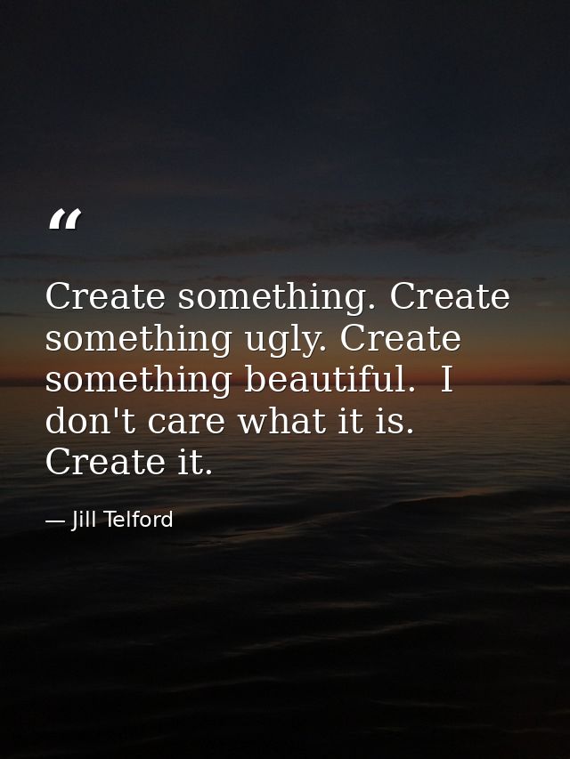 Create something. Create something ugly. Create something beautiful.  I don't care what it is. Create it.  — Jill Telford
