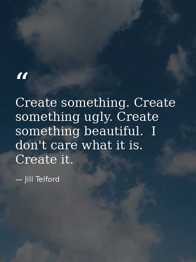 Create something. Create something ugly. Create something beautiful.  I don't care what it is. Create it.  — Jill Telford