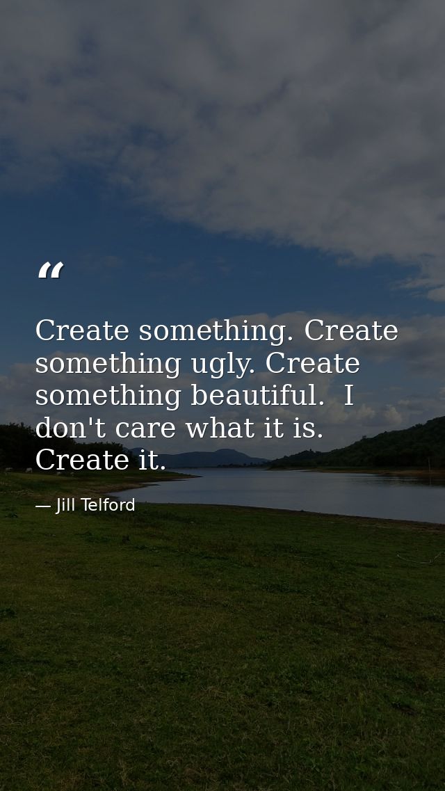 Create something. Create something ugly. Create something beautiful.  I don't care what it is. Create it.  — Jill Telford