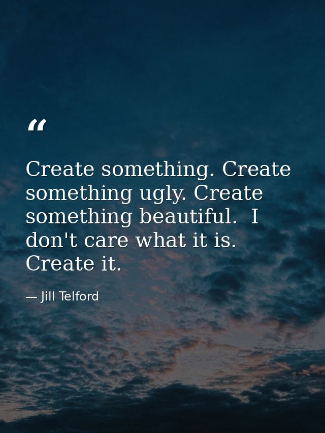 Create something. Create something ugly. Create something beautiful.  I don't care what it is. Create it.  — Jill Telford