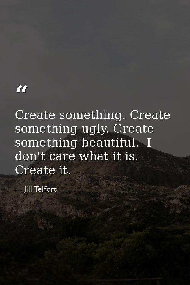 Create something. Create something ugly. Create something beautiful.  I don't care what it is. Create it.  — Jill Telford