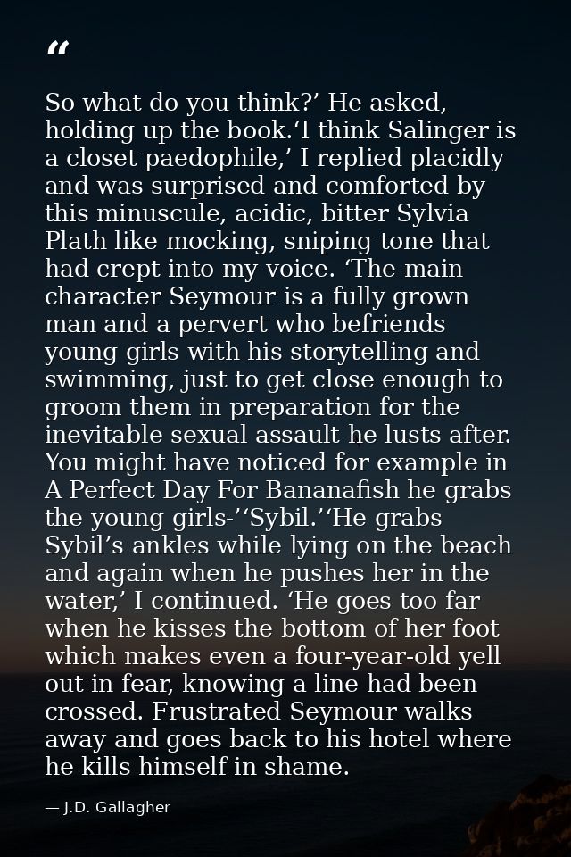 So what do you think?’ He asked, holding up the book.‘I think Salinger is a closet paedophile,’ I replied placidly and w — J.D. Gallagher