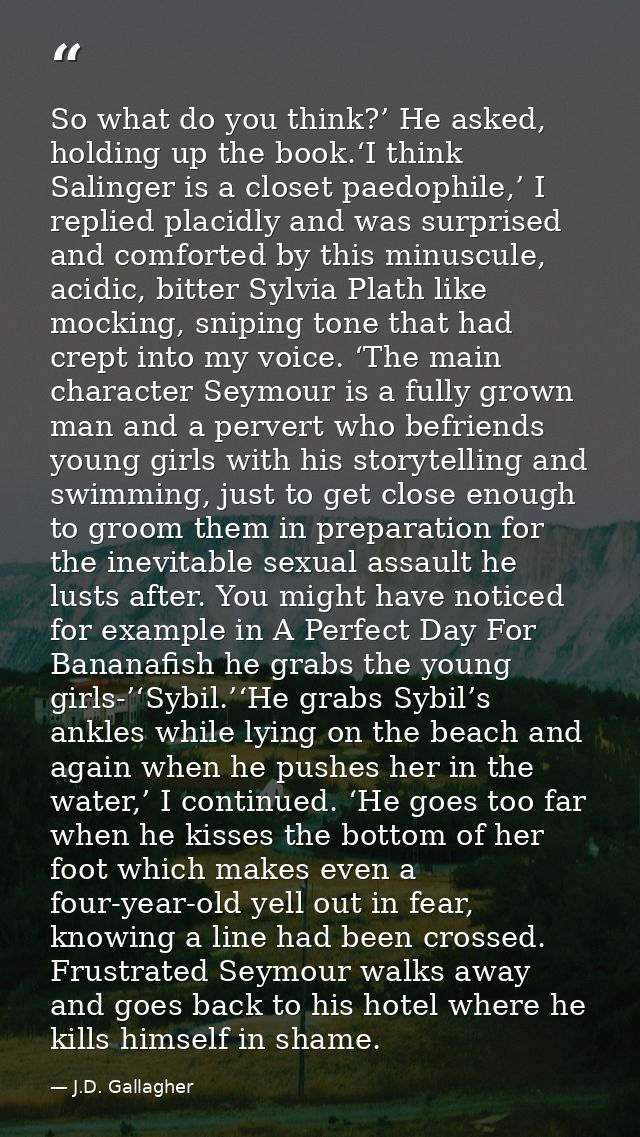So what do you think?’ He asked, holding up the book.‘I think Salinger is a closet paedophile,’ I replied placidly and w — J.D. Gallagher