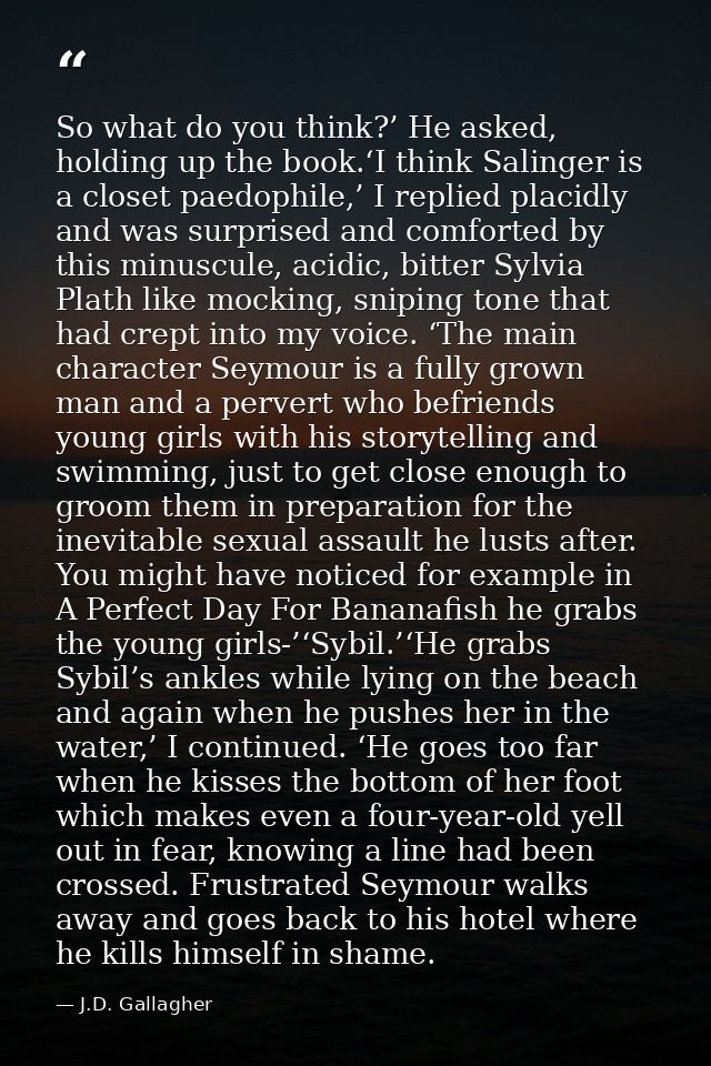 So what do you think?’ He asked, holding up the book.‘I think Salinger is a closet paedophile,’ I replied placidly and w — J.D. Gallagher