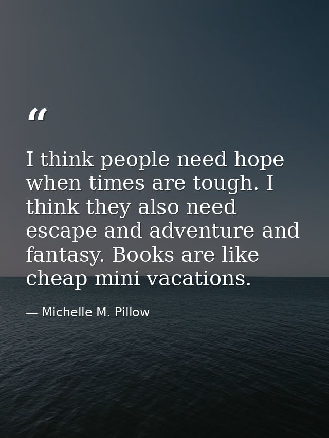 I think people need hope when times are tough. I think they also need escape and adventure and fantasy. Books are like c — Michelle M. Pillow