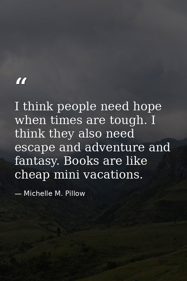 I think people need hope when times are tough. I think they also need escape and adventure and fantasy. Books are like c — Michelle M. Pillow