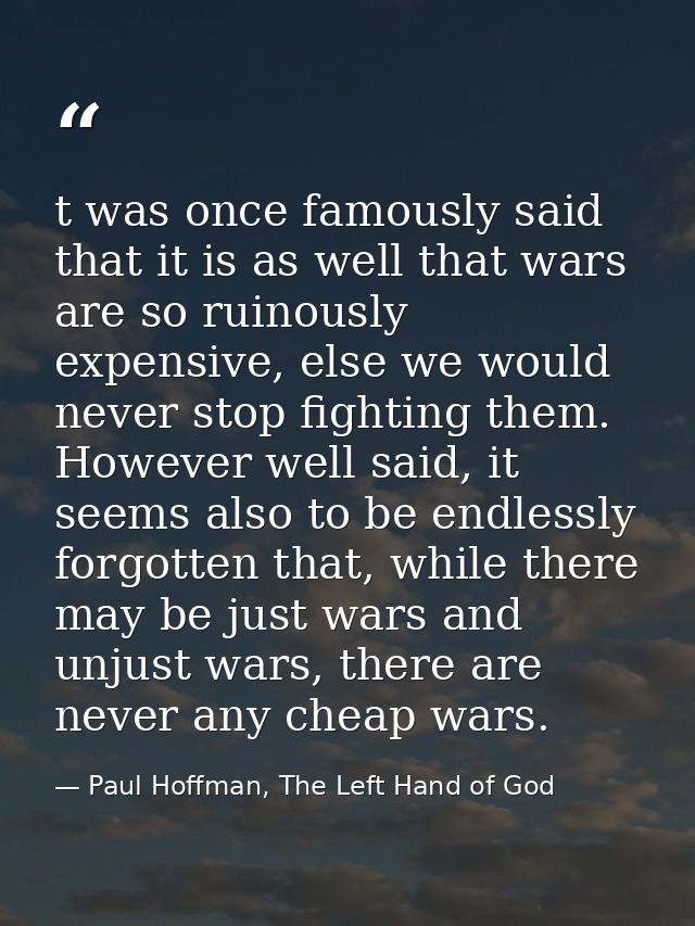 t was once famously said that it is as well that wars are so ruinously expensive, else we would never stop fighting them — Paul Hoffman, The Left Hand of God