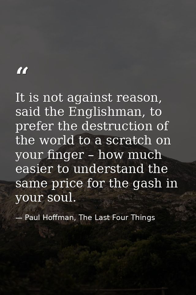 It is not against reason, said the Englishman, to prefer the destruction of the world to a scratch on your finger – how  — Paul Hoffman, The Last Four Things