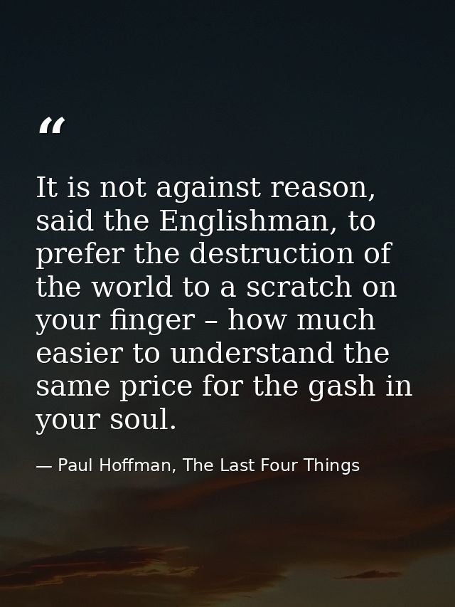 It is not against reason, said the Englishman, to prefer the destruction of the world to a scratch on your finger – how  — Paul Hoffman, The Last Four Things