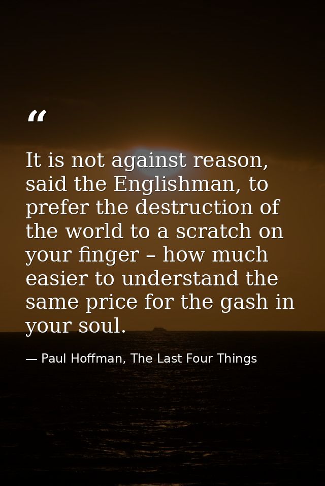 It is not against reason, said the Englishman, to prefer the destruction of the world to a scratch on your finger – how  — Paul Hoffman, The Last Four Things