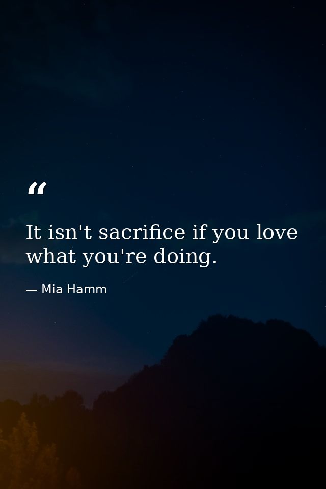 It isn't sacrifice if you love what you're doing. — Mia Hamm
