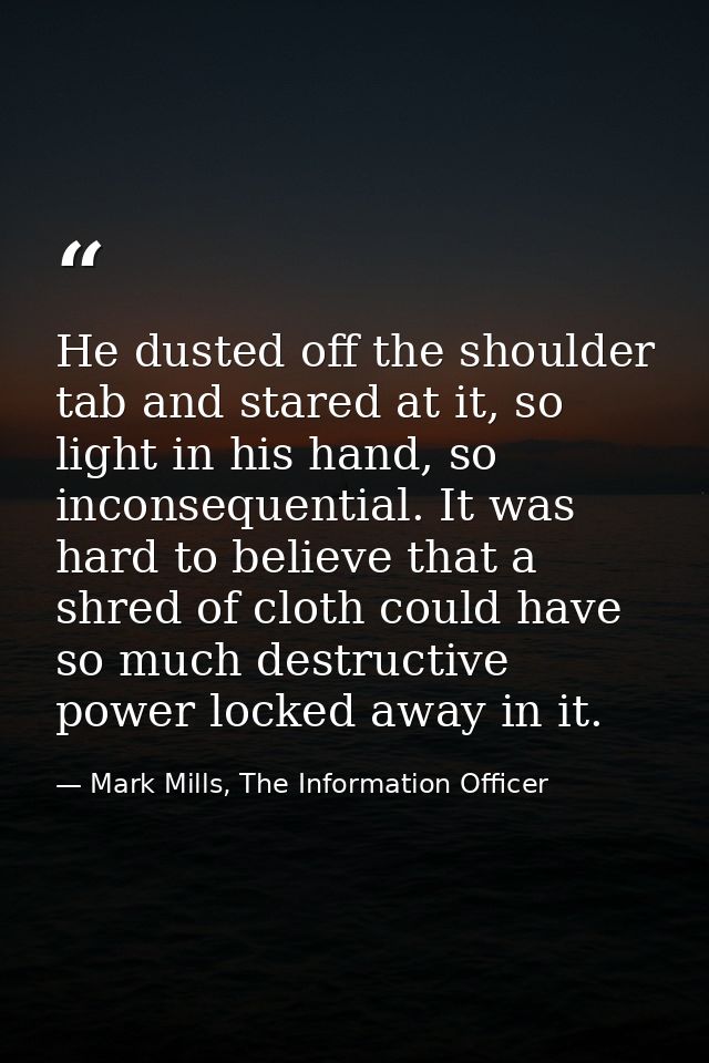 He dusted off the shoulder tab and stared at it, so light in his hand, so inconsequential. It was hard to believe that a — Mark Mills, The Information Officer