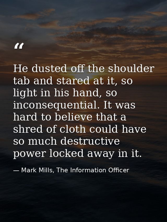 He dusted off the shoulder tab and stared at it, so light in his hand, so inconsequential. It was hard to believe that a — Mark Mills, The Information Officer