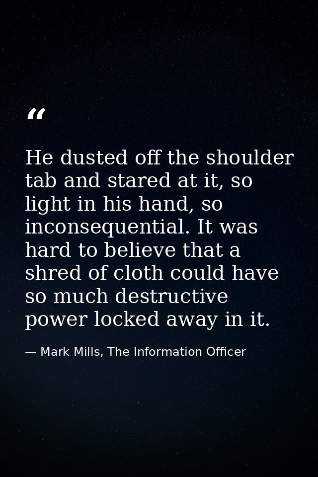 He dusted off the shoulder tab and stared at it, so light in his hand, so inconsequential. It was hard to believe that a — Mark Mills, The Information Officer