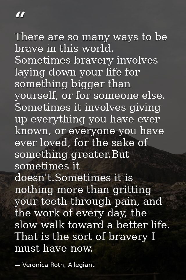There are so many ways to be brave in this world. Sometimes bravery involves laying down your life for something bigger  — Veronica Roth, Allegiant