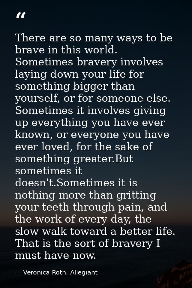 There are so many ways to be brave in this world. Sometimes bravery involves laying down your life for something bigger  — Veronica Roth, Allegiant