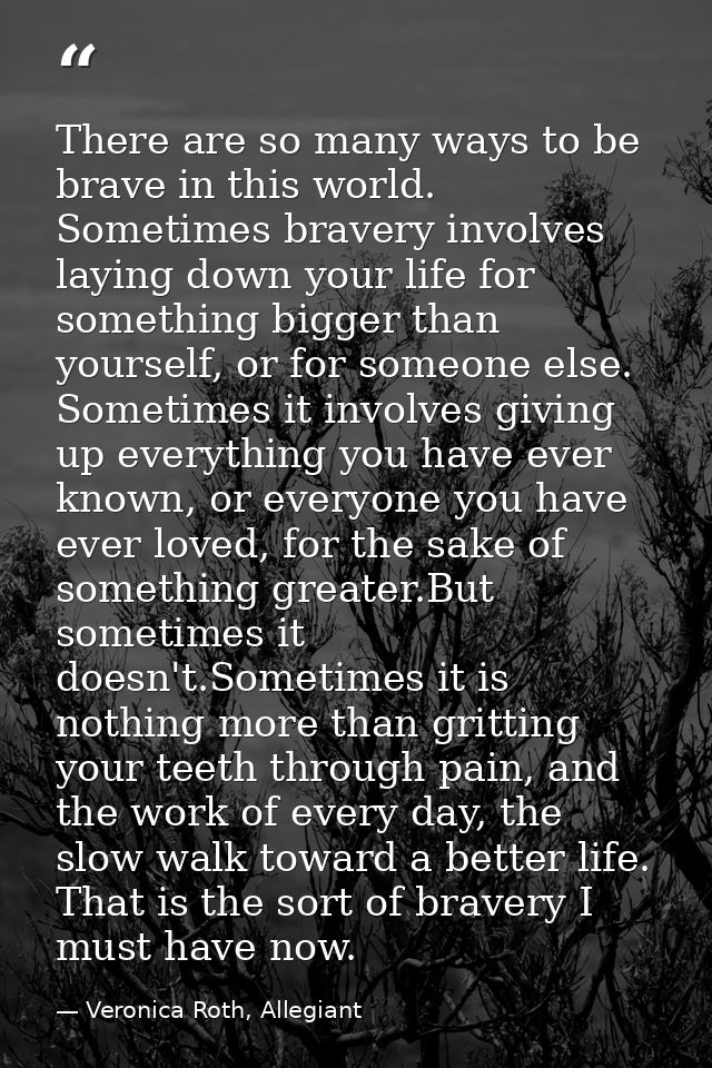 There are so many ways to be brave in this world. Sometimes bravery involves laying down your life for something bigger  — Veronica Roth, Allegiant