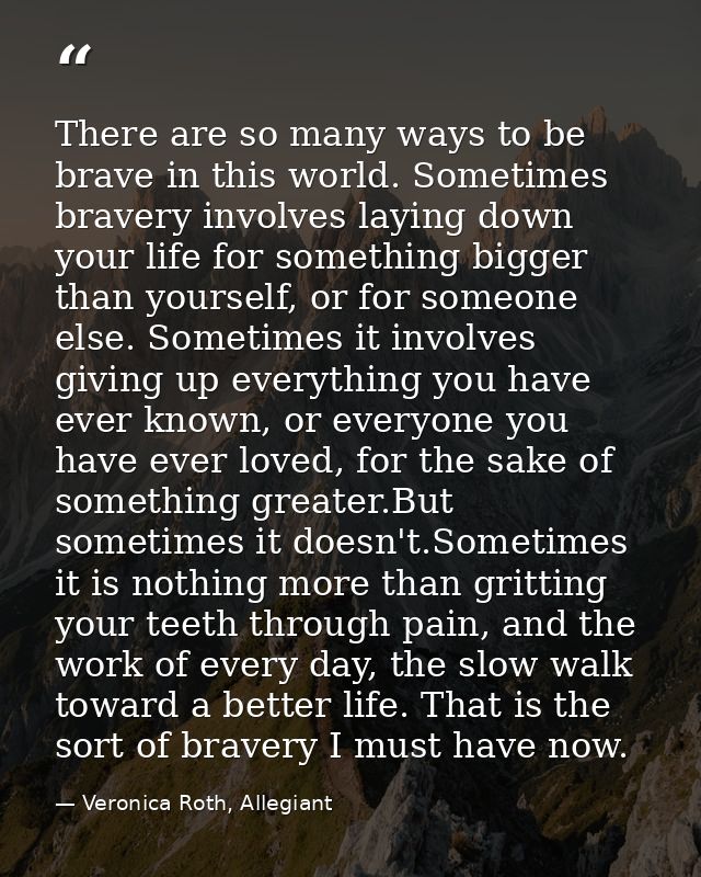 There are so many ways to be brave in this world. Sometimes bravery involves laying down your life for something bigger  — Veronica Roth, Allegiant