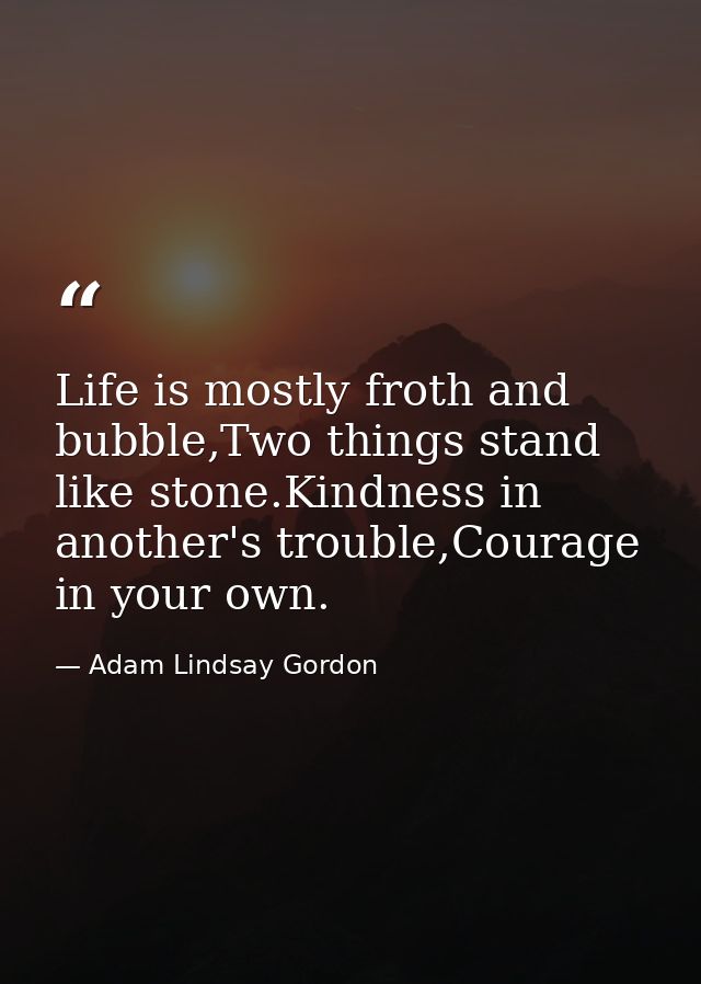 Life is mostly froth and bubble,Two things stand like stone.Kindness in another's trouble,Courage in your own. — Adam Lindsay Gordon