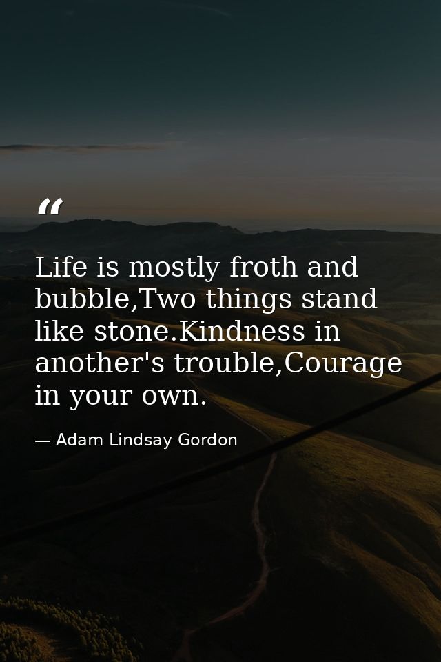 Life is mostly froth and bubble,Two things stand like stone.Kindness in another's trouble,Courage in your own. — Adam Lindsay Gordon