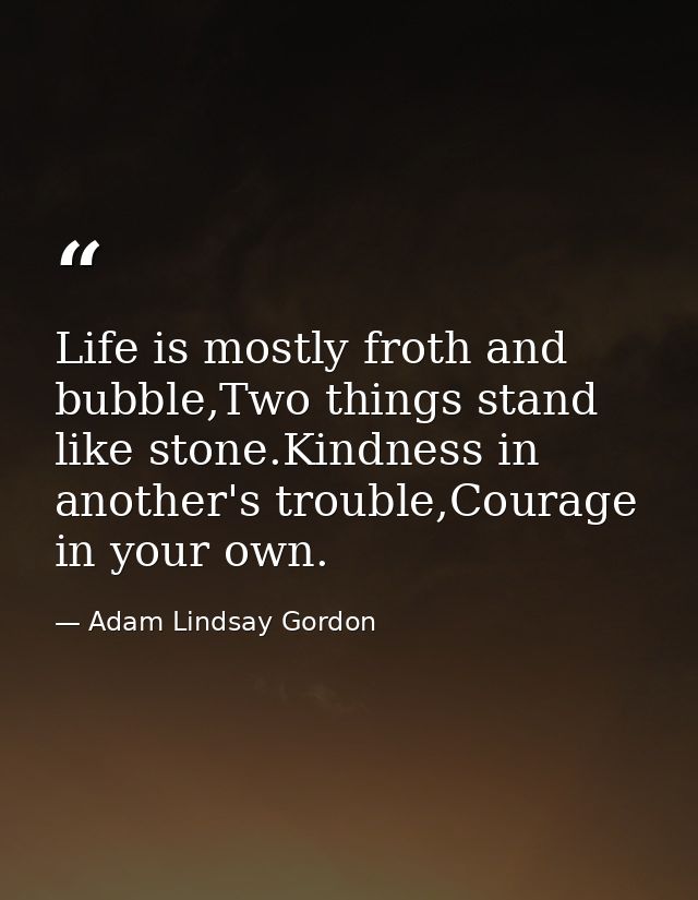 Life is mostly froth and bubble,Two things stand like stone.Kindness in another's trouble,Courage in your own. — Adam Lindsay Gordon