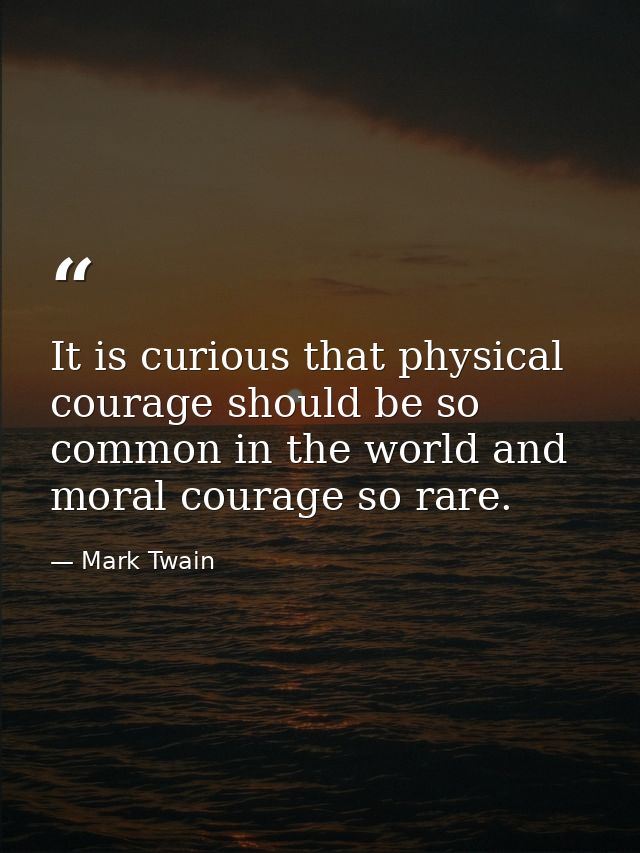 It is curious that physical courage should be so common in the world and moral courage so rare. — Mark Twain
