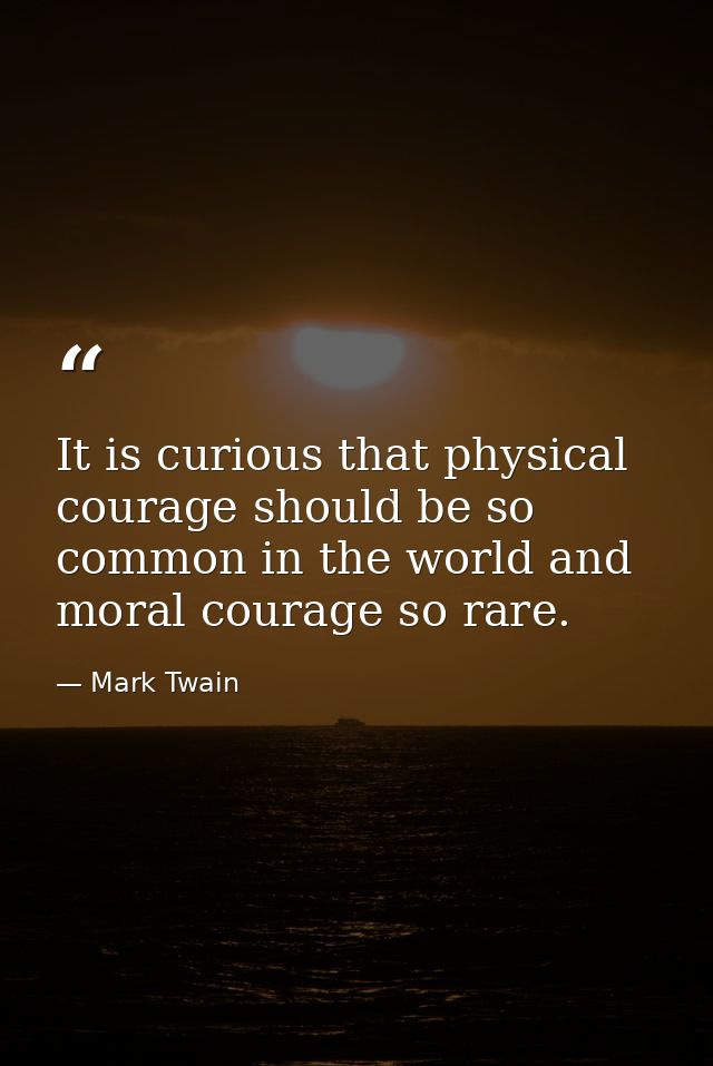 It is curious that physical courage should be so common in the world and moral courage so rare. — Mark Twain