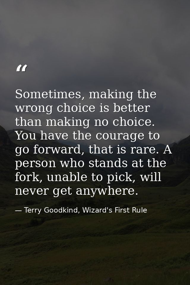 Sometimes, making the wrong choice is better than making no choice. You have the courage to go forward, that is rare. A  — Terry Goodkind, Wizard's First Rule