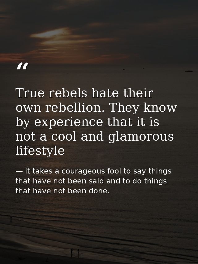 True rebels hate their own rebellion. They know by experience that it is not a cool and glamorous lifestyle — it takes a courageous fool to say things that have not been said and to do things that have not been done.
