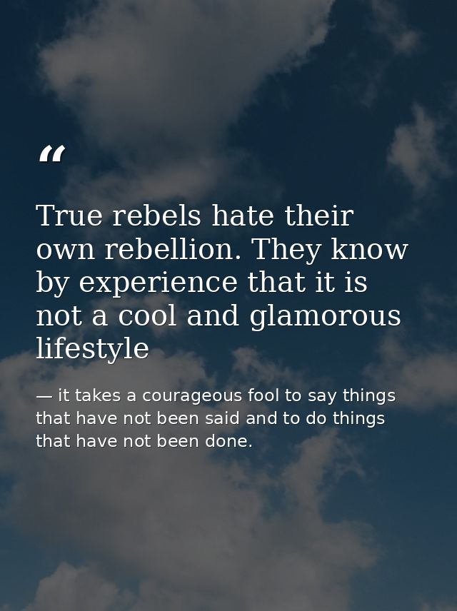 True rebels hate their own rebellion. They know by experience that it is not a cool and glamorous lifestyle — it takes a courageous fool to say things that have not been said and to do things that have not been done.