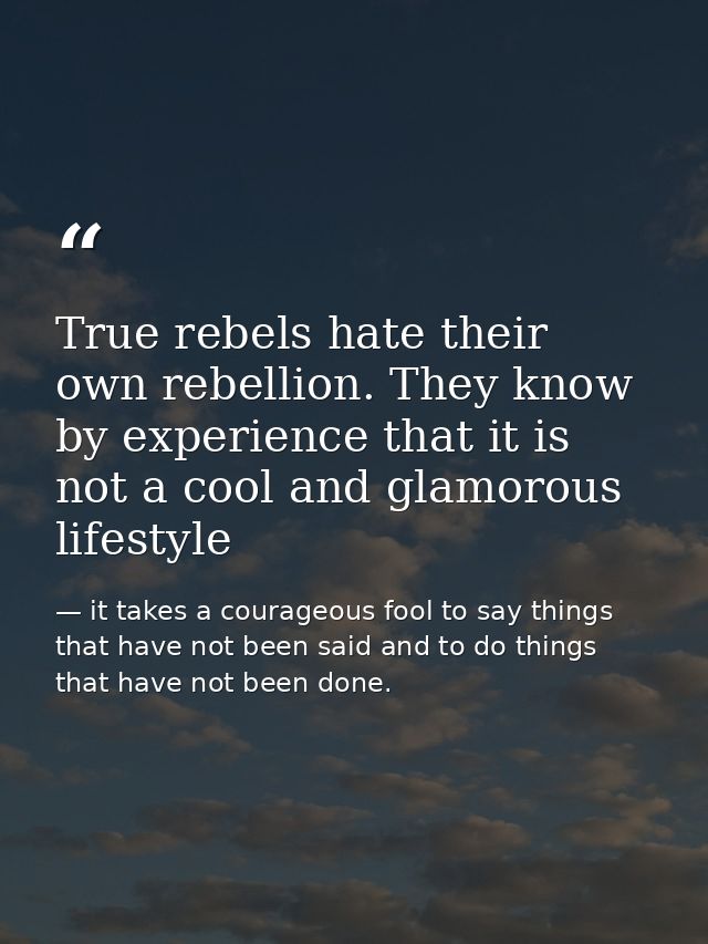 True rebels hate their own rebellion. They know by experience that it is not a cool and glamorous lifestyle — it takes a courageous fool to say things that have not been said and to do things that have not been done.
