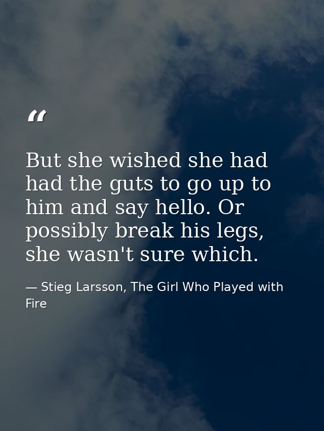 But she wished she had had the guts to go up to him and say hello. Or possibly break his legs, she wasn't sure which. — Stieg Larsson, The Girl Who Played with Fire