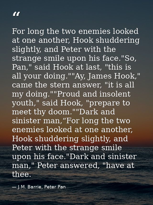 For long the two enemies looked at one another, Hook shuddering slightly, and Peter with the strange smile upon his face — J.M. Barrie, Peter Pan