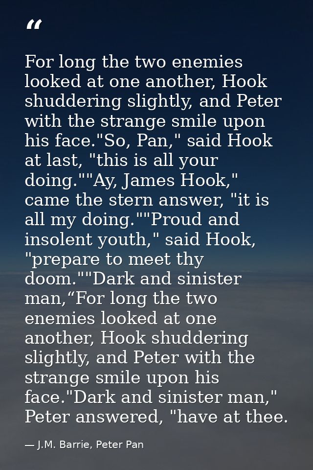 For long the two enemies looked at one another, Hook shuddering slightly, and Peter with the strange smile upon his face — J.M. Barrie, Peter Pan
