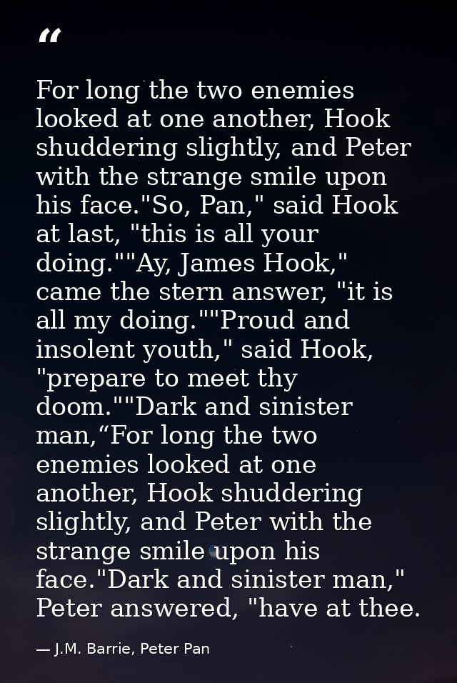For long the two enemies looked at one another, Hook shuddering slightly, and Peter with the strange smile upon his face — J.M. Barrie, Peter Pan
