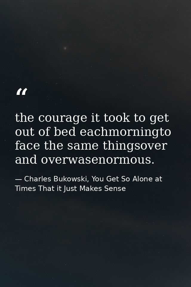 the courage it took to get out of bed eachmorningto face the same thingsover and overwasenormous. — Charles Bukowski, You Get So Alone at Times That it Just Makes Sense