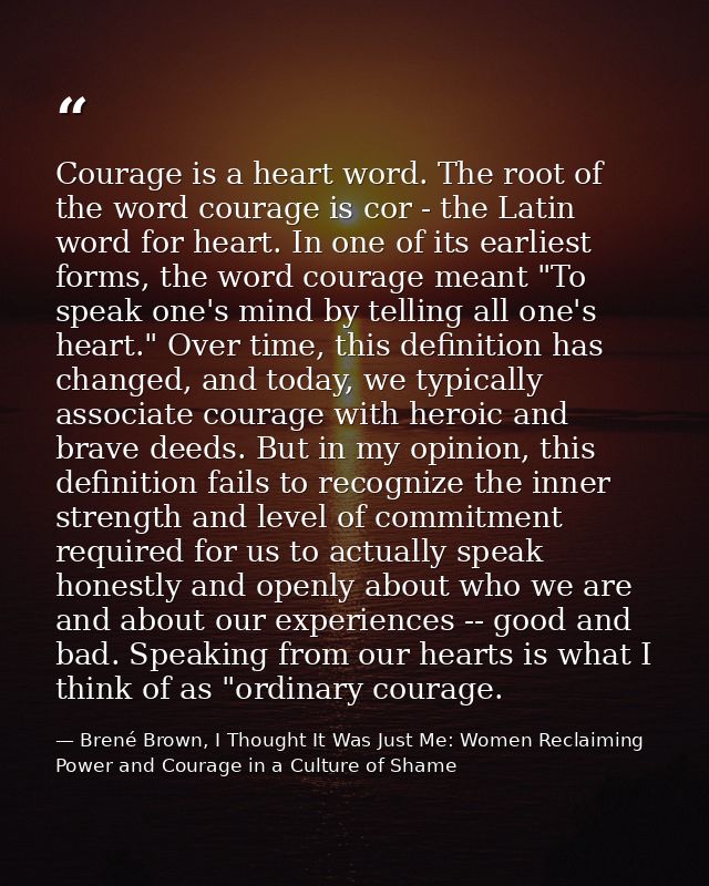 Courage is a heart word. The root of the word courage is cor - the Latin word for heart. In one of its earliest forms, t — Brené Brown, I Thought It Was Just Me: Women Reclaiming Power and Courage in a Culture of Shame