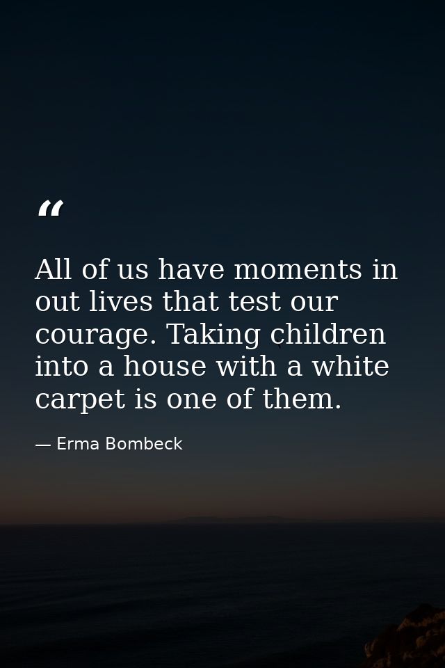 All of us have moments in out lives that test our courage. Taking children into a house with a white carpet is one of th — Erma Bombeck