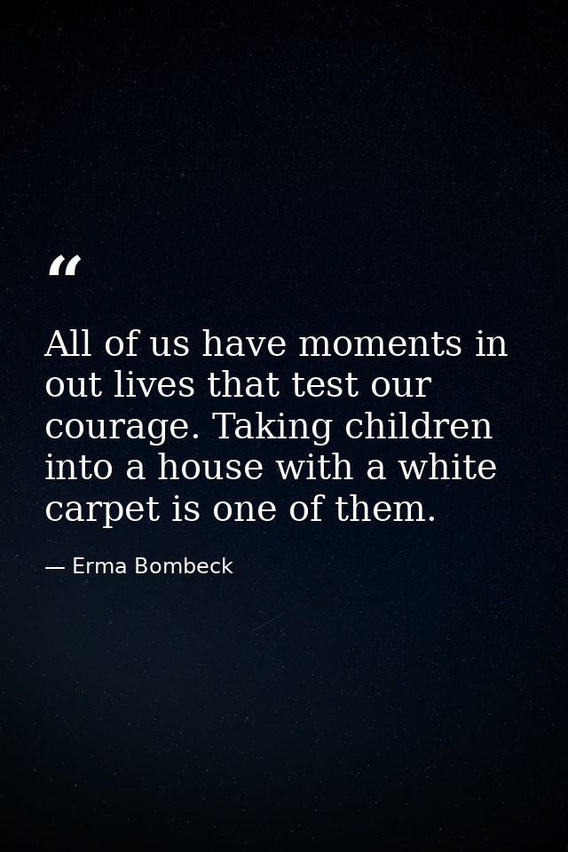 All of us have moments in out lives that test our courage. Taking children into a house with a white carpet is one of th — Erma Bombeck
