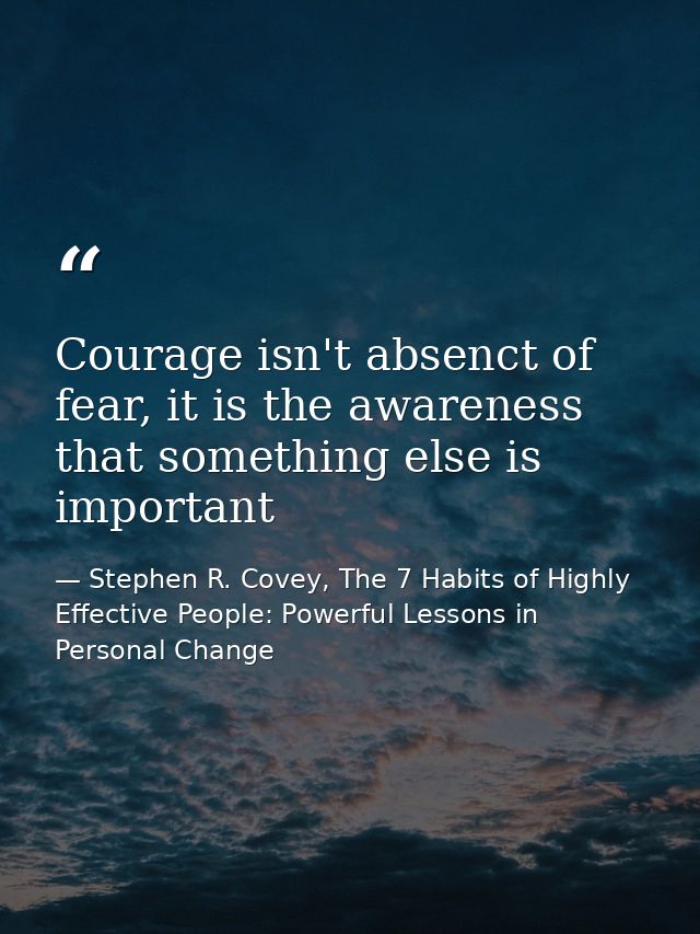 Courage isn't absenct of fear, it is the awareness that something else is important — Stephen R. Covey, The 7 Habits of Highly Effective People: Powerful Lessons in Personal Change