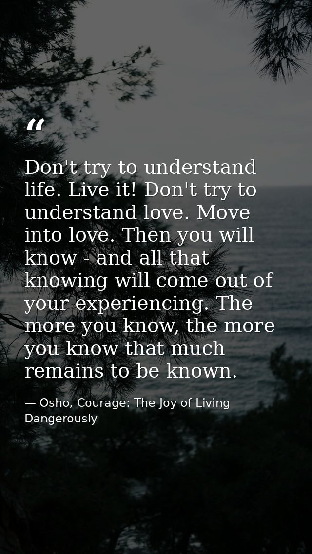 Don't try to understand life. Live it! Don't try to understand love. Move into love. Then you will know - and all that k — Osho, Courage: The Joy of Living Dangerously