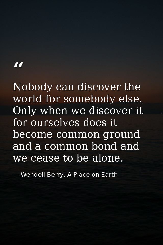 Nobody can discover the world for somebody else. Only when we discover it for ourselves does it become common ground and — Wendell Berry, A Place on Earth
