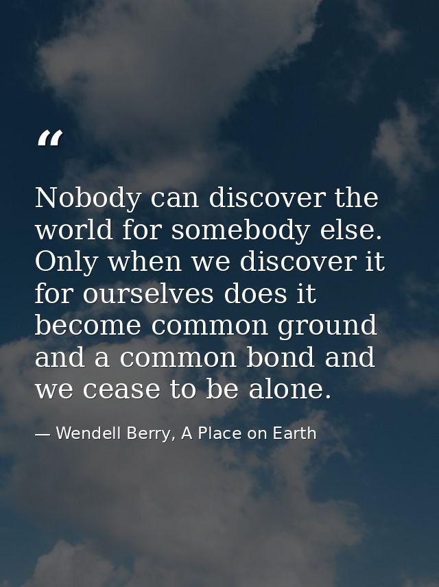 Nobody can discover the world for somebody else. Only when we discover it for ourselves does it become common ground and — Wendell Berry, A Place on Earth