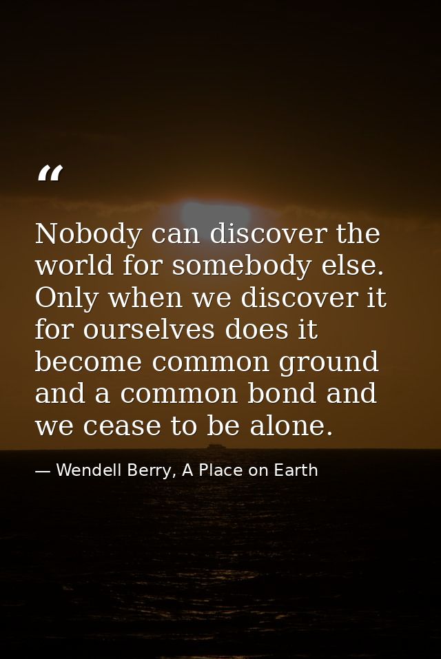 Nobody can discover the world for somebody else. Only when we discover it for ourselves does it become common ground and — Wendell Berry, A Place on Earth